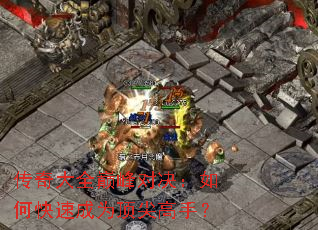 传奇大全巅峰对决:如何快速成为顶尖高手? 传奇大全巅峰对决:如何快速成为顶尖高手?